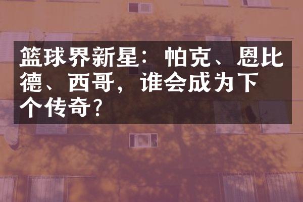 篮球界新星：帕克、恩比德、西哥，谁会成为下一个传奇？