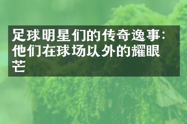 足球明星们的传奇逸事：他们在球场以外的耀眼光芒