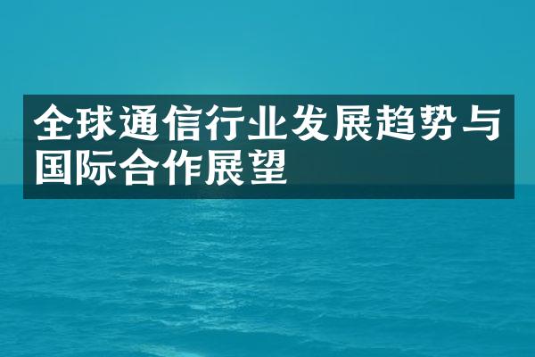 全球通信行业发展趋势与国际合作展望