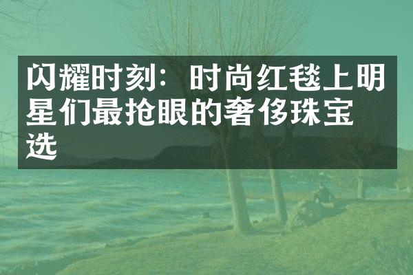 闪耀时刻：时尚红毯上明星们最抢眼的奢侈珠宝之选