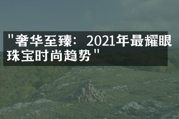 "奢华至臻：2021年最耀眼的珠宝时尚趋势"