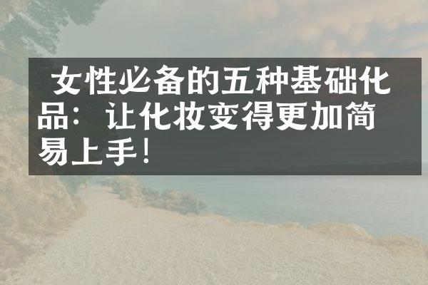  女性必备的五种基础化妆品：让化妆变得更加简单易上手！