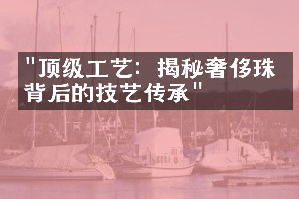 "顶级工艺：揭秘奢侈珠宝背后的技艺传承"