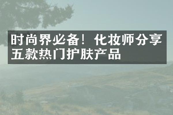 时尚界必备！化妆师分享五款热门护肤产品