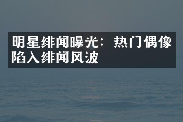 明星绯闻曝光：热门偶像陷入绯闻风波