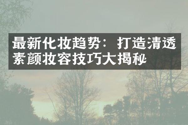 最新化妆趋势：打造清透素颜妆容技巧大揭秘