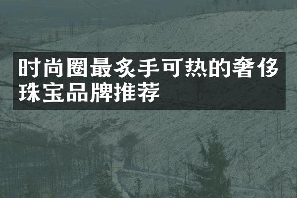 时尚圈最炙手可热的奢侈珠宝品牌推荐