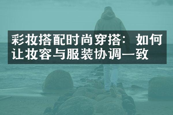 彩妆搭配时尚穿搭：如何让妆容与服装协调一致