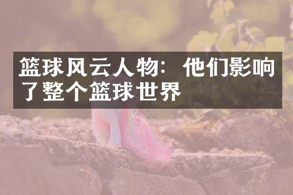 篮球风云人物：他们影响了整个篮球世界