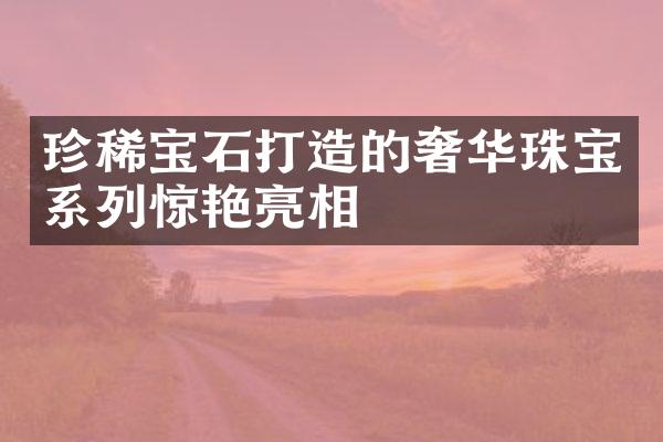 珍稀宝石打造的奢华珠宝系列惊艳亮相