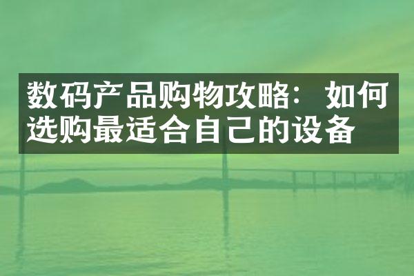 数码产品购物攻略：如何选购最适合自己的设备