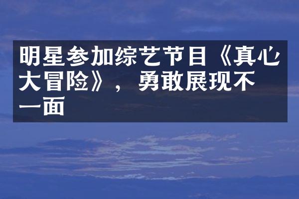 明星参加综艺节目《真心大冒险》，勇敢展现不同一面