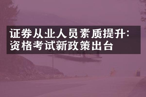 证券从业人员素质提升：资格考试新政策出台