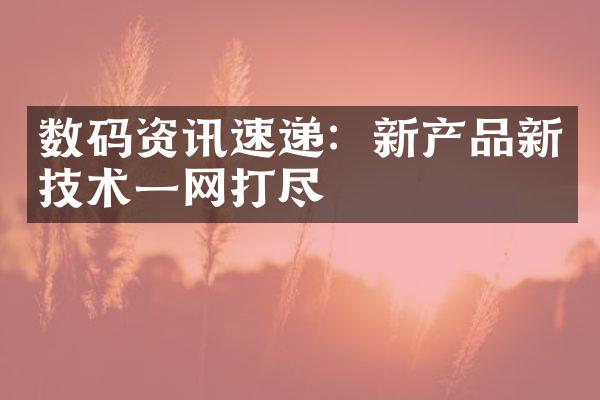 数码资讯速递：新产品新技术一网打尽