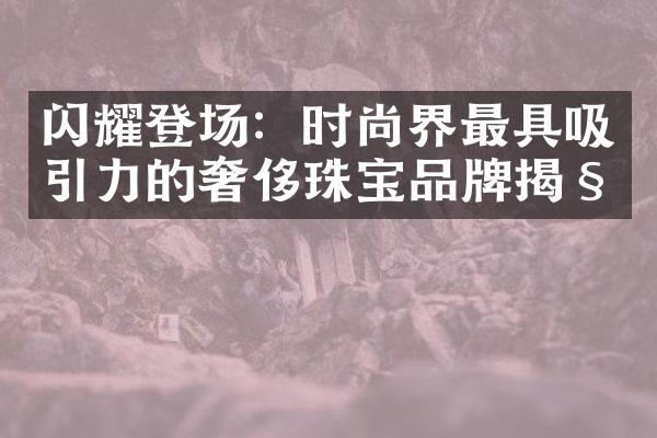 闪耀登场：时尚界最具吸引力的奢侈珠宝品牌揭秘