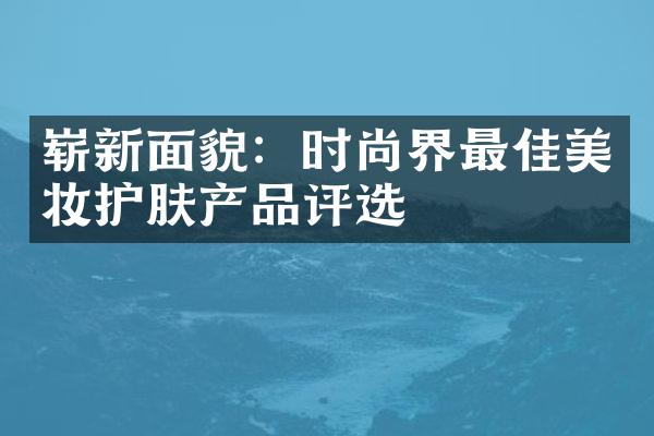 崭新面貌：时尚界最佳美妆护肤产品评选