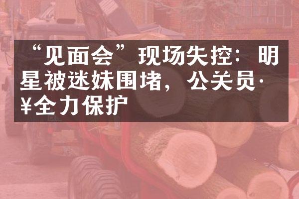 “见面会”现场失控：明星被迷妹围堵，公关员工全力保护