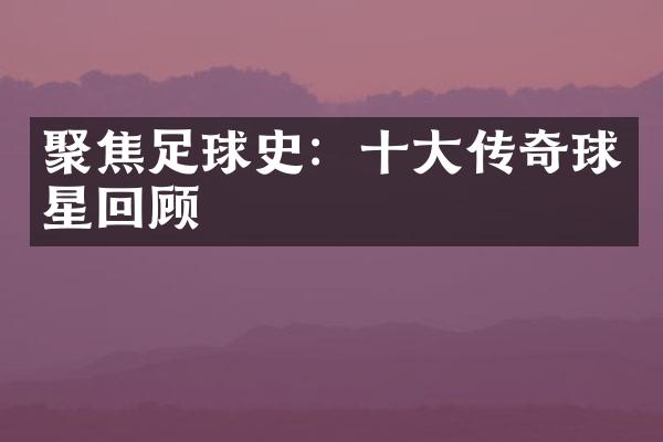 聚焦足球史：十大传奇球星回顾