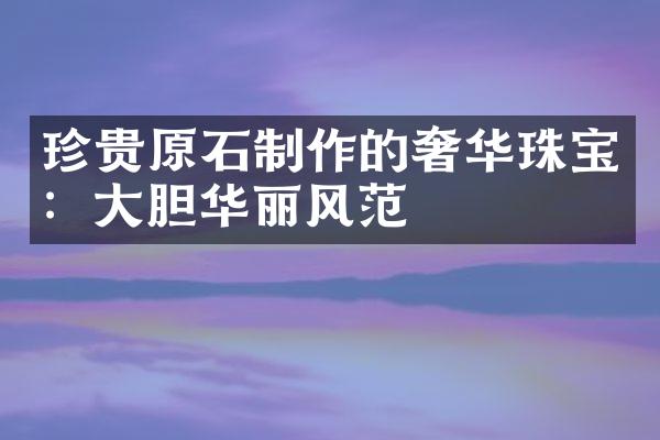 珍贵原石制作的奢华珠宝：大胆华丽风范