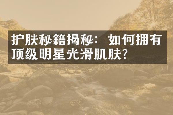 护肤秘籍揭秘：如何拥有顶级明星光滑肌肤？