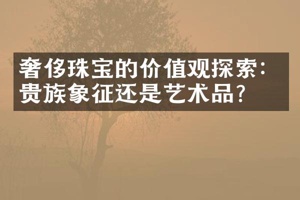 奢侈珠宝的价值观探索：贵族象征还是艺术品？