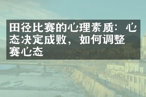 田径比赛的心理素质：心态决定成败，如何调整比赛心态