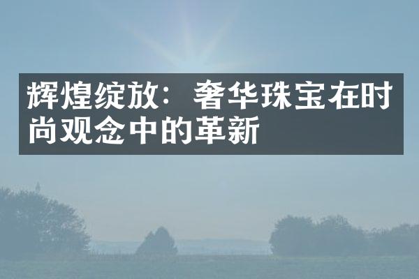 辉煌绽放：奢华珠宝在时尚观念中的革新