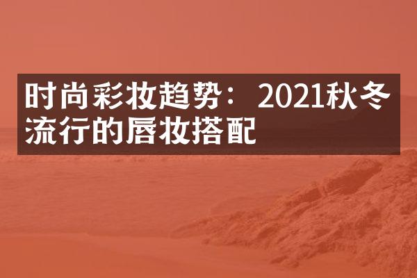 时尚彩妆趋势：2021秋冬季流行的唇妆搭配