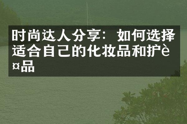 时尚达人分享：如何选择适合自己的化妆品和护肤品