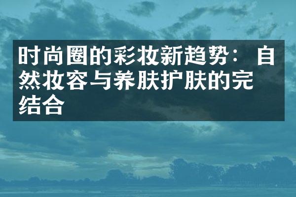 时尚圈的彩妆新趋势：自然妆容与养肤护肤的完美结合