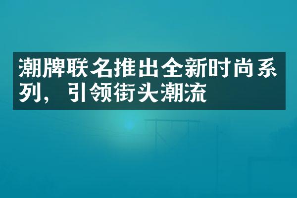 潮牌联名推出全新时尚系列，引领街头潮流