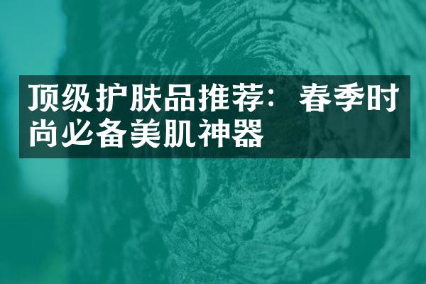 顶级护肤品推荐：春季时尚必备美肌神器