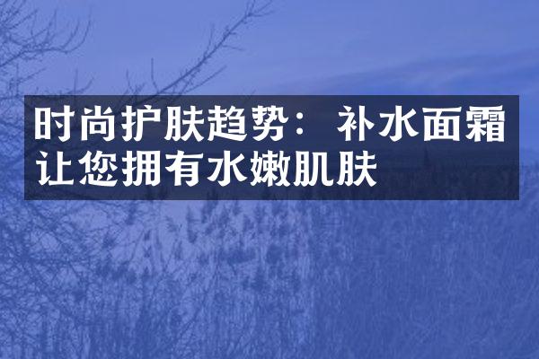 时尚护肤趋势：补水面霜让您拥有水嫩肌肤