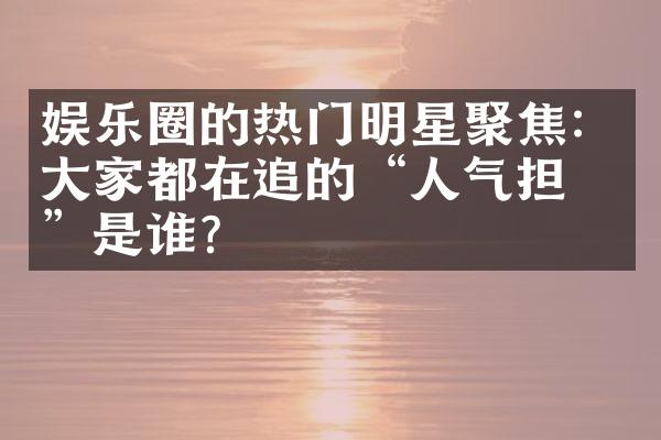 娱乐圈的热门明星聚焦：大家都在追的“人气担当”是谁？