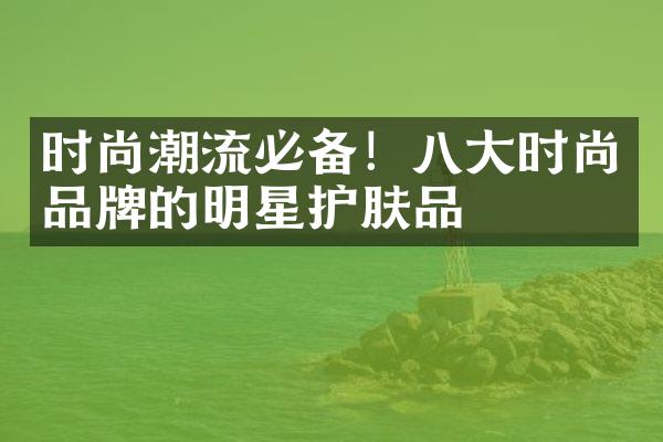 时尚潮流必备！八大时尚品牌的明星护肤品