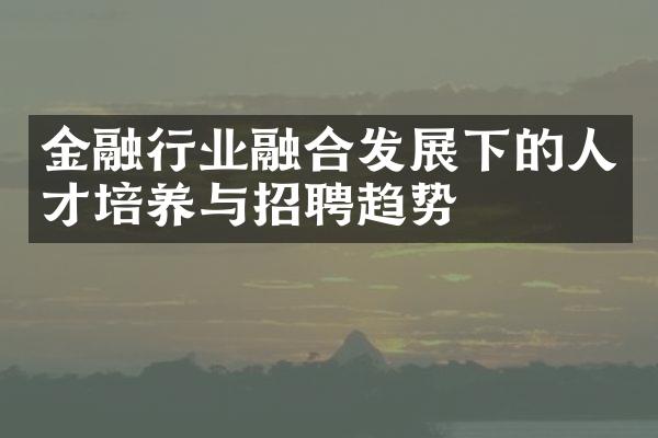 金融行业融合发展下的人才培养与招聘趋势