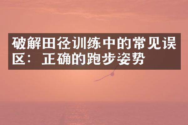 破解田径训练中的常见误区：正确的跑步姿势