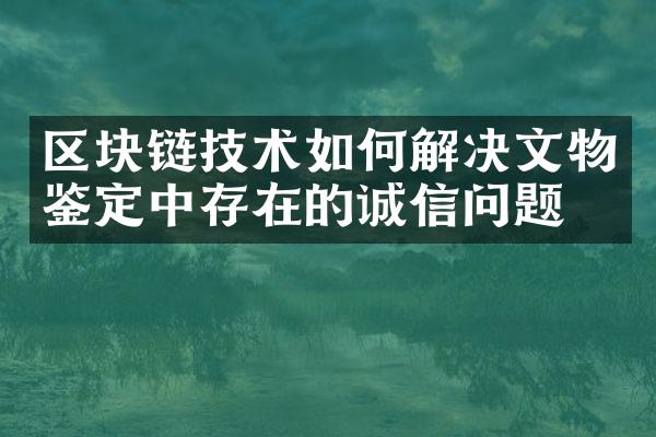 区块链技术如何解决文物鉴定中存在的诚信问题