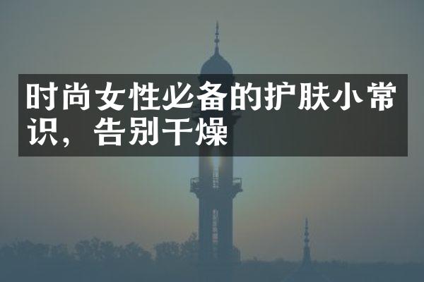 时尚女性必备的护肤小常识，告别干燥