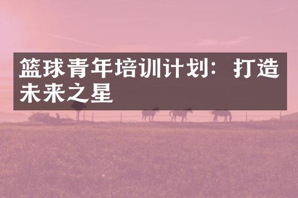 篮球青年培训计划：打造未来之星