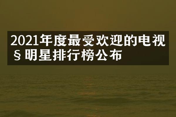 2021年度最受欢迎的电视剧明星排行榜公布