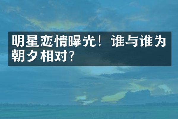 明星恋情曝光！谁与谁为朝夕相对？