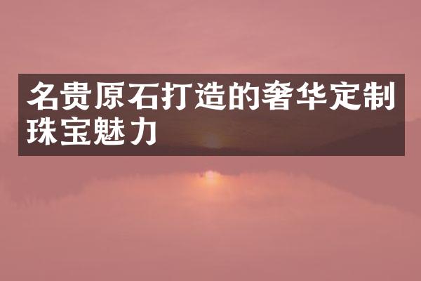 名贵原石打造的奢华定制珠宝魅力