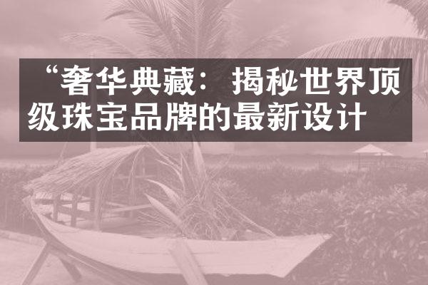 “奢华典藏：揭秘世界顶级珠宝品牌的最新设计”