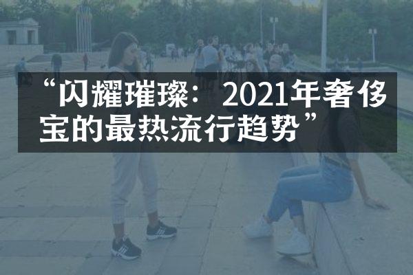 “闪耀璀璨：2021年奢侈珠宝的最热流行趋势”