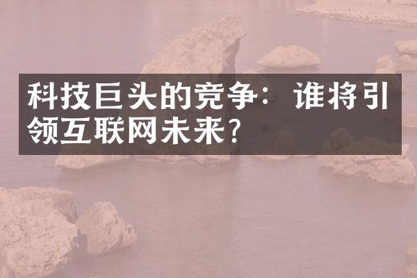 科技巨头的竞争：谁将引领互联网未来？