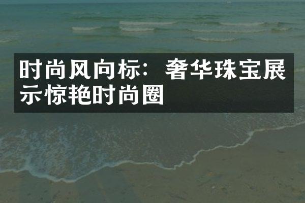 时尚风向标：奢华珠宝展示惊艳时尚圈