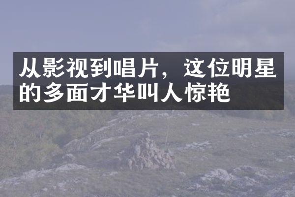 从影视到唱片，这位明星的多面才华叫人惊艳