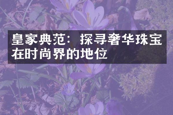 皇家典范：探寻奢华珠宝在时尚界的地位