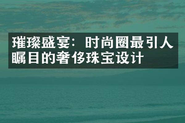 璀璨盛宴：时尚圈最引人瞩目的奢侈珠宝设计